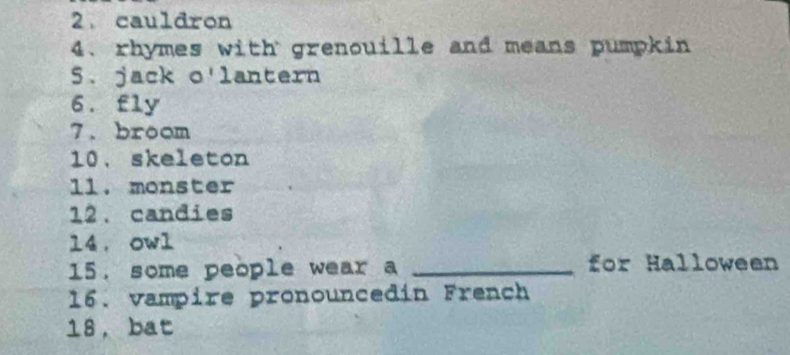 cauldron 
4. rhymes with grenouille and means pumpkin 
5. jack o'lantern 
6. fly 
7. broom 
10. skeleton 
1l. monster 
12. candies 
14. owl 
15. some people wear a _for Halloween 
16. vampire pronouncedin French 
18, bat