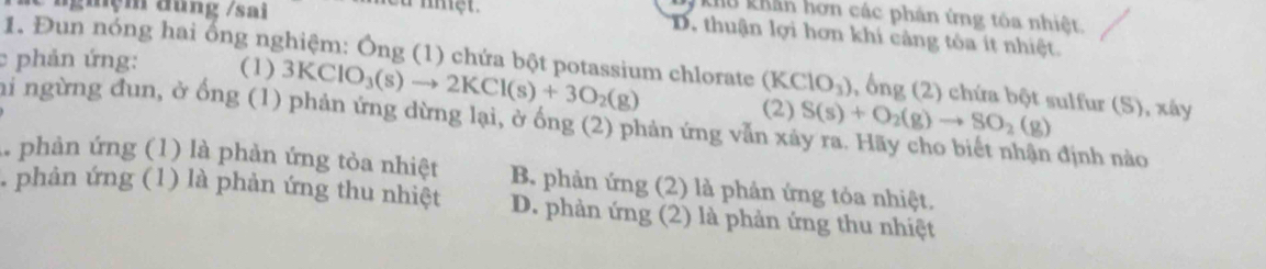 ngưệm đung /sai
Khu khản hơn các phần ứng tôa nhiệt,
D. thuận lợi hơn khi càng tóa ít nhiệt.
c phản ứng: (1) 3KClO_3(s)to 2KCl(s)+3O_2(g)
1. Đun nóng hai ổng nghiệm: Ông (1) chứa bột potassium chlorate (KClO_3) , ổng (2) chứa bột sulfur (S), xây
hi ngừng đun, ở ống (1) phản ứng dừng lại, ở ống (2) phản ứng vẫn xã S(s)+O_2(g)to SO_2(g)
(2)
định nào
1 phản ứng (1) là phản ứng tỏa nhiệt B. phản ứng (2) là phản ứng tỏa nhiệt.
. phản ứng (1) là phản ứng thu nhiệt D. phản ứng (2) là phản ứng thu nhiệt