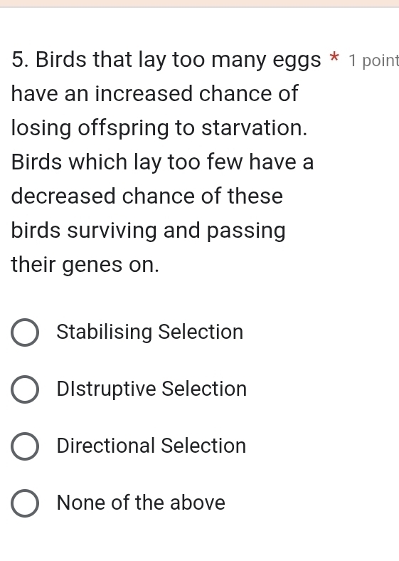 Birds that lay too many eggs * 1 point
have an increased chance of
losing offspring to starvation.
Birds which lay too few have a
decreased chance of these
birds surviving and passing
their genes on.
Stabilising Selection
DIstruptive Selection
Directional Selection
None of the above