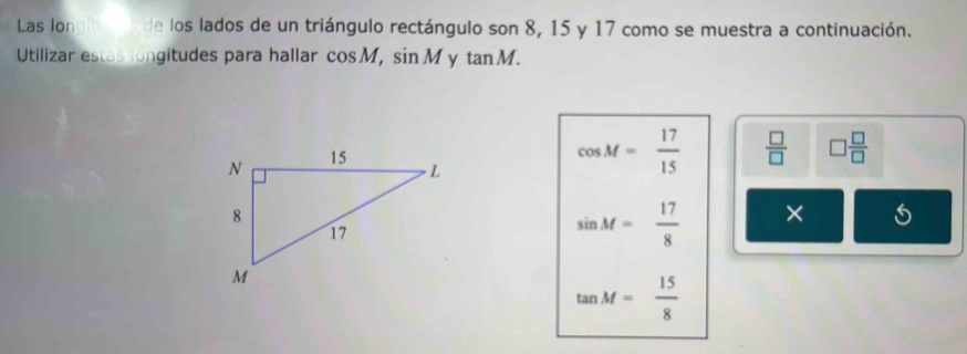 Las longibon s de los lados de un triángulo rectángulo son 8, 15 y 17 como se muestra a continuación. 
Utilizar estas longitudes para hallar cos M, sin M y tan M.
cos M= 17/15   □ /□   □  □ /□  
sin M= 17/8  ×
tan M= 15/8 