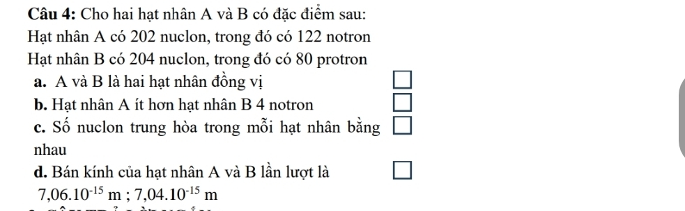 Cho hai hạt nhân A và B có đặc điểm sau: 
Hạt nhân A có 202 nuclon, trong đó có 122 notron 
Hạt nhân B có 204 nuclon, trong đó có 80 protron 
a. A và B là hai hạt nhân đồng vị 
b. Hạt nhân A ít hơn hạt nhân B 4 notron □ 
c. Số nuclon trung hòa trong mỗi hạt nhân bằng □ 
nhau 
d. Bán kính của hạt nhân A và B lần lượt là
7,06.10^(-15)m; 7,04.10^(-15)m