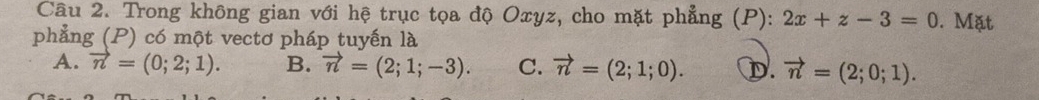 Trong không gian với hệ trục tọa độ Oxyz, cho mặt phẳng (P): 2x+z-3=0. Mặt
phẳng (P) có một vectơ pháp tuyến là
A. vector n=(0;2;1). B. vector n=(2;1;-3). C. vector n=(2;1;0). D. vector n=(2;0;1).