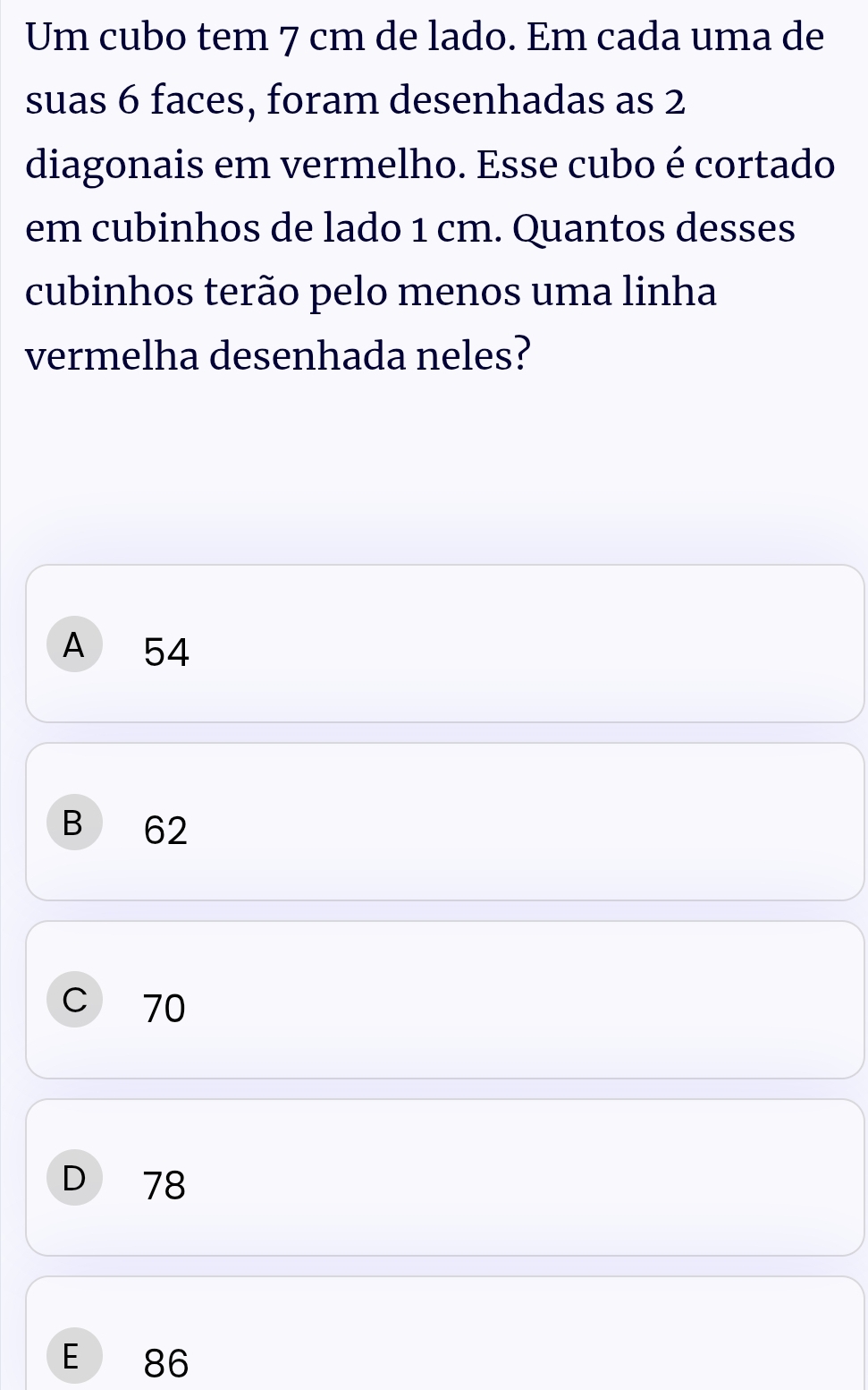 Um cubo tem 7 cm de lado. Em cada uma de
suas 6 faces, foram desenhadas as 2
diagonais em vermelho. Esse cubo é cortado
em cubinhos de lado 1 cm. Quantos desses
cubinhos terão pelo menos uma linha
vermelha desenhada neles?
A ₹54
B 62
C 70
D 78
E 86