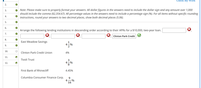 Check Mỹ Work 
Note: Please make sure to properly format your answers. All dollar figures in the answers need to include the dollar sign and any amount over 1,000
should include the comma ($2,354.67). All percentage values in the answers need to include a percentage sign (%). For all items without specific rounding 
instructions, round your answers to two decimal places, show both decimal places (5.06). 
Arrange the following lending institutions in descending order according to their APRs for a $10,000, two-year loan. overline  
Clinton Park Credit 
East Meadow Savings 4 1/2 %
Clinton Park Credit Union 4%
Tivoli Trust
4 3/8 %
First Bank of Rhinecliff 4.45%
Columbia Consumer Finance Corp. 4 9/16 %