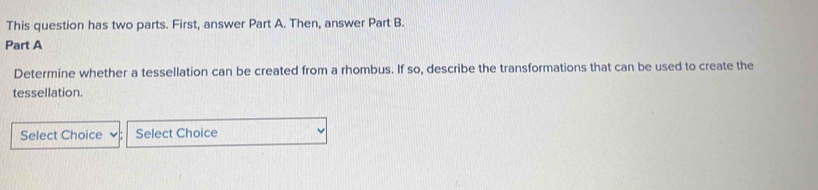 This question has two parts. First, answer Part A. Then, answer Part B. 
Part A 
Determine whether a tessellation can be created from a rhombus. If so, describe the transformations that can be used to create the 
tessellation. 
Select Choice Select Choice