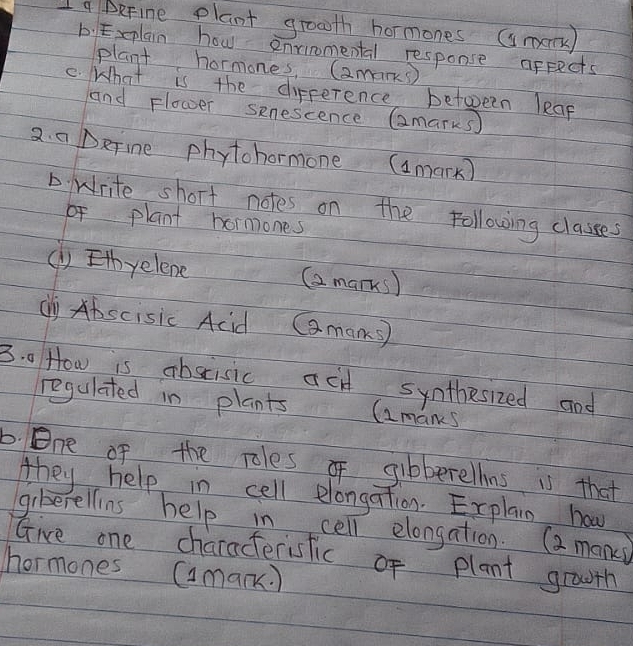 a BeFine plant grooth hormones (smm) 
b:Explain how envinomental response afpects 
plant hormones, (amans 
C. What is the difference between leap 
and Flower senescence Gmarks) 
2. a Define phytohormone (amark) 
D. write short notes on the following classes 
fplant hormones 
() Ethyelene (a marks) 
cy Abscisic Acid Cmans 
3. 0 How is abscisic acd synthesized and 
regulated in plants (amans 
b. One of the roles of gibberelhns is that 
they help in cell elongation. Explain how 
giberellins help in cell elongation. (a mani 
Give one characterisfic of plant grouth 
hormones (mank.