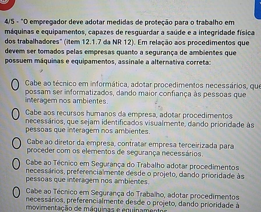 4/5 - “O empregador deve adotar medidas de proteção para o trabalho em
máquinas e equipamentos, capazes de resguardar a saúde e a integridade física
dos trabalhadores” (item 12.1.7 da NR 12). Em relação aos procedimentos que
devem ser tomados pelas empresas quanto a segurança de ambientes que
possuem máquinas e equipamentos, assinale a alternativa correta:
Cabe ao técnico em informática, adotar procedimentos necessários, que
possam ser informatizados, dando maior confiança às pessoas que
interagem nos ambientes.
Cabe aos recursos humanos da empresa, adotar procedimentos
necessários, que sejam identificados visualmente, dando prioridade às
pessoas que interagem nos ambientes.
Cabe ao diretor da empresa, contratar empresa terceirizada para
proceder com os elementos de segurança necessários.
Cabe ao Técnico em Segurança do Trabalho adotar procedimentos
necessários, preferencialmente desde o projeto, dando prioridade às
pessoas que interagem nos ambientes.
Cabe ao Técnico em Segurança do Trabalho, adotar procedimentos
necessários, preferencialmente desde o projeto, dando prioridade à
movimentação de máquinas e equinamentos