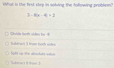 What is the first step in solving the following problem?
3-8|x-4|>2
Divide both sides by -8
Subtract 3 from both sides
Split up the absolute value
Subtract 8 from 3