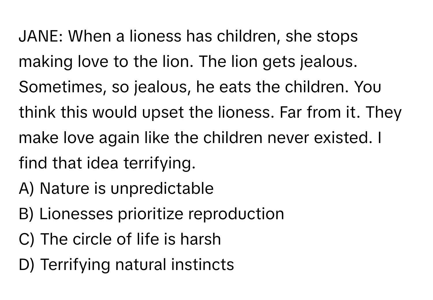 JANE: When a lioness has children, she stops making love to the lion. The lion gets jealous. Sometimes, so jealous, he eats the children. You think this would upset the lioness. Far from it. They make love again like the children never existed. I find that idea terrifying.

A) Nature is unpredictable 
B) Lionesses prioritize reproduction 
C) The circle of life is harsh 
D) Terrifying natural instincts