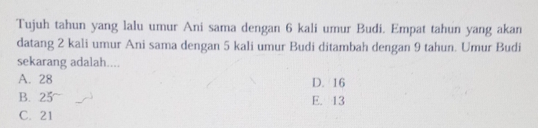 Tujuh tahun yang lalu umur Ani sama dengan 6 kali umur Budi. Empat tahun yang akan
datang 2 kali umur Ani sama dengan 5 kali umur Budi ditambah dengan 9 tahun. Umur Budi
sekarang adalah....
A. 28 D. 16
B. 25 E. 13
C. 21