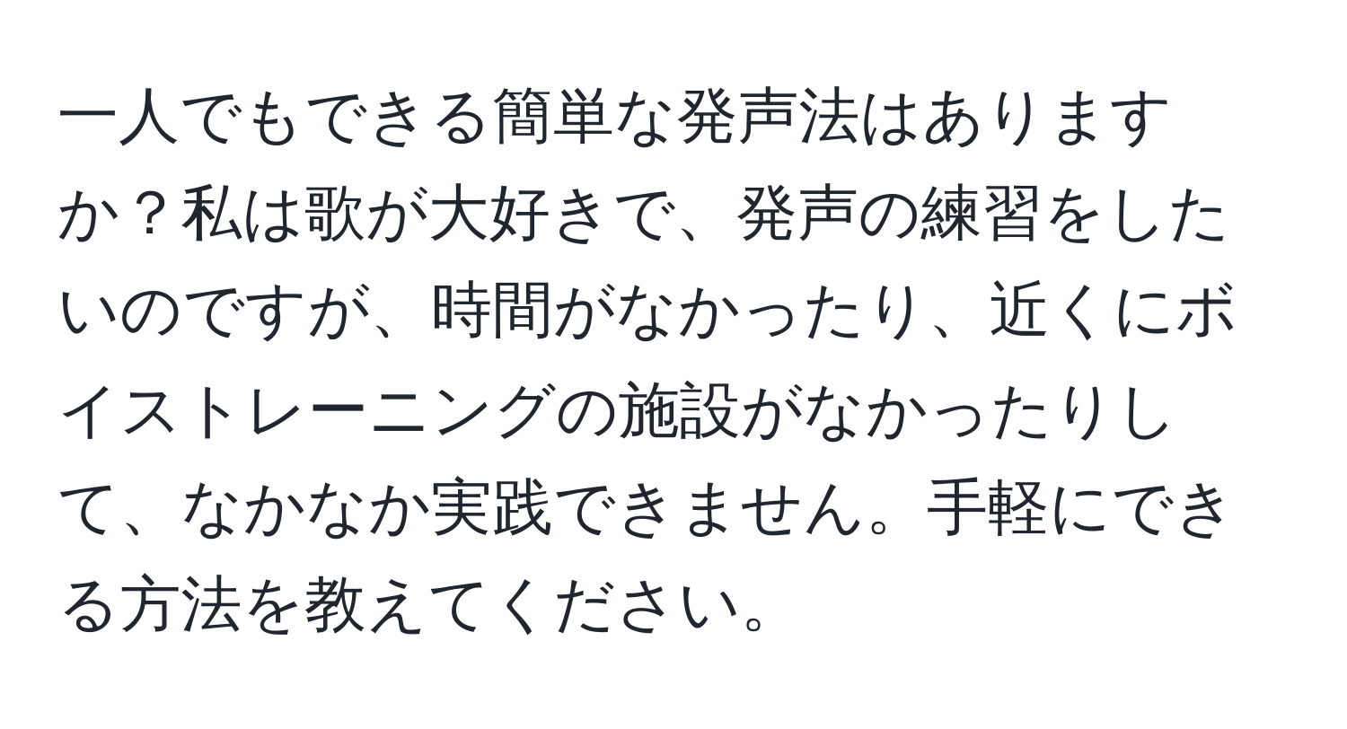 一人でもできる簡単な発声法はありますか？私は歌が大好きで、発声の練習をしたいのですが、時間がなかったり、近くにボイストレーニングの施設がなかったりして、なかなか実践できません。手軽にできる方法を教えてください。