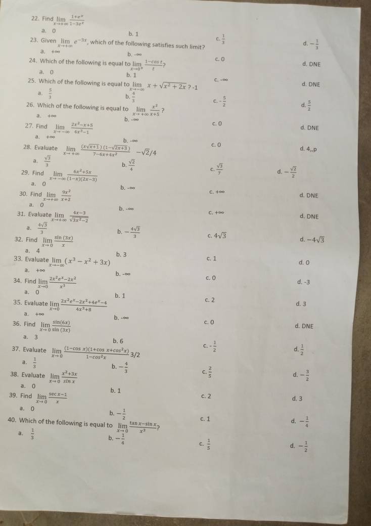 Find limlimits _xto +∈fty  (1+e^(-x))/1-3e^x 
a. 0 b. 1
c.  1/3 
23. Given limlimits _xto +∈fty e^(-3x) , which of the following satisfies such limit?
d. - 1/3 
a.
b.  ∞
24. Which of the following is equal to limlimits _xto 0^+ (1-cos t)/t  c.0 d. DNE
a. 0
b. 1
25. Which of the following is equal to limx+sqrt(x^2+2x)?-1 C. -∞ d. DNE
a.  5/3   4/3 
b
C. - 5/2 
d.  5/2 
26. Which of the following is equal to limlimits _xto +∈fty  x^2/x+5  ?
a. +∞ b. - ∞
C. (
27. Find limlimits _xto -∈fty  (2x^2-x+5)/4x^3-1  d. DNE
a. +∞ b. -∞ d. 4,,p
28. Evaluate limlimits _xto +∈fty  ((xsqrt(x+1))(1-sqrt(2x+3)))/7-6x+4x^2 -sqrt(2)/4 c. 0
a.  sqrt(3)/3 
b.  sqrt(2)/4 
29. Find limlimits _xto -∈fty  (6x^2+5x)/(1-x)(2x-3) 
C.  sqrt(3)/7 
d. - sqrt(2)/2 
a.
b. -∞ C. +∞
30. Find limlimits _xto +∈fty  9x^2/x+2 
d. DNE
a.
b, -∞
31. Evaluate limlimits _xto +∈fty  (4x-3)/sqrt(3x^2-2)  C. +∞ d. DNE
a.  4sqrt(3)/3 
b. - 4sqrt(3)/3 
32. Find limlimits _xto 0 sin (3x)/x 
c. 4sqrt(3)
d. -4sqrt(3)
a. 4 b. 3
33. Evaluate limlimits _xto -∈fty (x^3-x^2+3x)
c. 1 d. 0
a. +∞ b, -∞ c. 0
34. Find limlimits _xto 0 (2x^2e^x-2x^2)/x^3  d. -3
a.  。 b.1
35. Evaluate limlimits _xto 0 (2x^2e^x-2x^2+4e^x-4)/4x^3+8  c. 2
d. 3
a.
b. -∞ c. 0
36. Find limlimits _xto 0 sin (6x)/sin (3x) 
d. DNE
a. 3 b. 6 C. - 1/2  d.  1/2 
37. Evaluate limlimits _xto 0 ((1-cos x)(1+cos x+cos^2x))/1-cos^2x  3/2
a.  1/3 
b. - 4/3 
C.  2/5 
38. Evaluate limlimits _xto 0 (x^2+3x)/sin x  - 3/2 
d.
a. 0 b. 1 c. 2
39. Find limlimits _xto 0 (sec x-1)/x 
d. 3
a. 0
b. - 1/2 
c. 1 d. - 1/4 
40. Which of the following is equal to limlimits _xto 0 (tan x-sin x)/x^3 
a.  1/3 
b. - 1/4 
C.  1/5  - 1/2 
d.