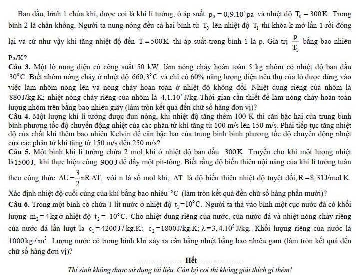 Ban đầu, bình 1 chứa khí, được coi là khí lí tưởng, ở áp suất p_0=0,9.10^5pa và nhiệt độ T_0=300K Trong
bình 2 là chân không. Người ta nung nóng đều cả hai bình từ T_0 lên nhiệt độ T_1 thi khóa k mở lần 1 rồi đóng
lại và cứ như vậy khi tăng nhiệt độ đến T=500K thì áp suất trong binh 1 là p. Giả trị frac pT_1 b_5 ing bao nhiêu
Pa/K 7
Câu 3. Một lò nung điện có công suất 50 kW, làm nóng chảy hoàn toàn 5 kg nhôm có nhiệt độ ban đầu
30°C Biết nhôm nóng chảy ở nhiệt độ 660,3°C và chỉ có 60% năng lượng điện tiêu thụ của lò được dùng vào
việc làm nhôm nóng lên và nóng chảy hoàn toàn ở nhiệt độ không đổi. Nhiệt dung riêng của nhôm là
880J/kg.K; nhiệt nóng chảy riêng của nhôm là 4,1.10^5J/kg. Thời gian cần thiết để làm nóng chảy hoàn toàn
lượng nhôm trên bằng bao nhiêu giây (làm tròn kết quả đến chữ số hàng đơn vị)?
Câu 4. Một lượng khí lí tưởng được đun nóng, khi nhiệt độ tăng thêm 100 K thì căn bậc hai của trung bình
bình phương tốc độ chuyển động nhiệt của các phân từ khí tăng từ 100 m/s lên 150 m/s. Phải tiếp tục tăng nhiệt
độ của chất khí thêm bao nhiêu Kelvin để căn bậc hai của trung bình bình phương tốc độ chuyển động nhiệt
của các phân tử khí tăng từ 150 m/s đến 250 m/s?
Câu 5. Một bình khí lí tưởng chứa 2 mol khí ở nhiệt độ ban đầu 300K. Truyền cho khí một lượng nhiệt
là1500J, khí thực hiện công 900J để đầy một pit-tông. Biết rằng độ biển thiên nội năng của khí lí tưởng tuân
theo công thức △ U= 3/2 nR· △ T T, với n là số mol khí, ΔT là độ biến thiên nhiệt độ tuyệt đối, R=8. ,31J/mol.K.
Xác định nhiệt độ cuối cùng của khí bằng bao nhiêu°C (làm tròn kết quả đến chữ số hàng phần mười)?
Câu 6. Trong một bình có chứa 1 lít nước ở nhiệt độ t_1=10°C Người ta thả vào bình một cục nước đá có khối
lượng m_2=4kg ở nhiệt độ t_2=-10°C. Cho nhiệt dung riêng của nước, của nước đá và nhiệt nóng chảy riêng
của nước đá lần lượt là c_1=4200J/kg. K; c_2=1800J/kg.K;lambda =3,4.10^5J/kg;. Khối lượng riêng của nước là
1000kg/m^3. Lượng nước có trong binh khi xây ra cân bằng nhiệt bằng bao nhiêu gam (làm tròn kết quả đến
chữ số hàng đơn vi)
_Hết_
Thí sinh không được sử dụng tài liệu. Cán bộ coi thi không giải thích gì thêm!