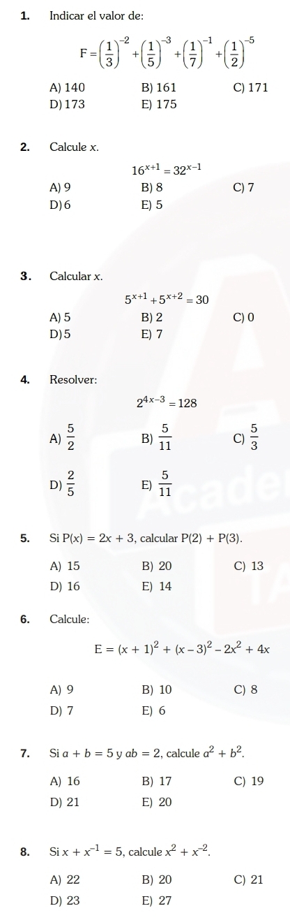 Indicar el valor de:
F=( 1/3 )^-2+( 1/5 )^-3+( 1/7 )^-1+( 1/2 )^-5
A) 140 B) 161 C) 171
D) 173 E) 175
2. Calcule x.
16^(x+1)=32^(x-1)
A) 9 B) 8 C) 7
D) 6 E) 5
3. Calcular x.
5^(x+1)+5^(x+2)=30
A) 5 B) 2 C) 0
D) 5 E) 7
4. Resolver:
2^(4x-3)=128
A)  5/2  B)  5/11  C)  5/3 
D)  2/5  E)  5/11 
5. Si P(x)=2x+3 , calcular P(2)+P(3).
A) 15 B) 20 C) 13
D) 16 E) 14
6. Calcule:
E=(x+1)^2+(x-3)^2-2x^2+4x
A) 9 B) 10 C) 8
D) 7 E) 6
7. Sia+b=5 y ab=2 , calcule a^2+b^2.
A) 16 B) 17 C) 19
D) 21 E) 20
8. Si x+x^(-1)=5 , calcule x^2+x^(-2).
A) 22 B) 20 C) 21
D) 23 E) 27