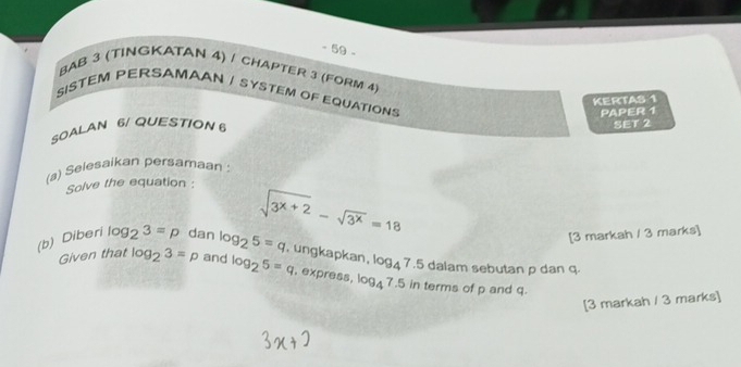 BAB 3 (TINGKATAN 4) / CHAPTER 3 (FORM 4 
SISTEM PERSAMAAN / SYSTEM OF EQUATIONS 
KERTAS 1 
SOALAN 6/ QUESTION 6 PAPER 1 
SET 2 
(a) Selesaikan persamaan: 
Solve the equation : 
(b) Diberi log _23=p dan log _25=q sqrt(3^(x+2))-sqrt(3^x)=18
[3 markah / 3 marks] 
, ungkapkan, log _47.5 dalam sebutan p dan q. 
Given that log _23=p and log _25=q. express, log _47.5in terms of p and q. 
[3 markah / 3 marks]