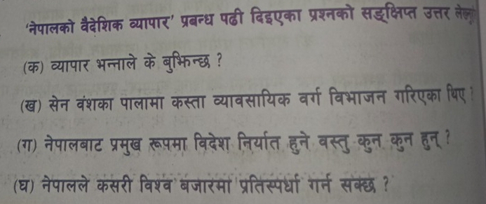 'नेपालको वैदेशिक व्यापार' प्रबन्ध पढी दिइएका प्रश्नको सइक्षिप्त उत्तर लेल 
(क) व्यापार भन्नाले के बुभिन्छ ? 
(ख) सेन वंशका पालामा कस्ता व्यावसायिक वर्ग विभाजन गरिएका थिए। 
(ग) नेपालबाट प्रमुख रूपमा विदेश निर्यात हुने वस्तु कुन कुन हुन ? 
(घ) नेपालले कसरी विश्व बजारमा प्रतिस्पर्धा गर्न सक्छ ?