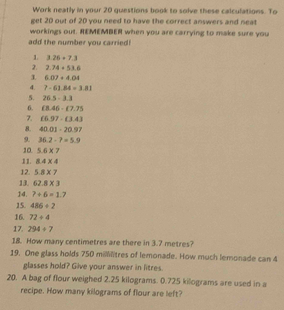 Work neatly in your 20 questions book to solve these calculations. To 
get 20 out of 20 you need to have the correct answers and neat 
workings out. REMEMBER when you are carrying to make sure you 
add the number you carried! 
1. 3.26+7.3
2. 2.74+53.6
3. 6.07+4.04
4. 7-61.84=3.81
5. 26.5-3.3
6. £8.46-£7.75
7. £6.97-£3.43
8. 40.01-20.97
9. 36.2-?=5.9
10. 5.6* 7
11. 8.4* 4
12. 5.8* 7
13. 62.8* 3
14. ?+6=1.7
15. 486/ 2
16. 72/ 4
17. 294/ 7
18. How many centimetres are there in 3.7 metres? 
19. One glass holds 750 millilitres of lemonade. How much lemonade can 4
glasses hold? Give your answer in litres. 
20. A bag of flour weighed 2.25 kilograms. 0.725 kilograms are used in a 
recipe. How many kilograms of flour are left?