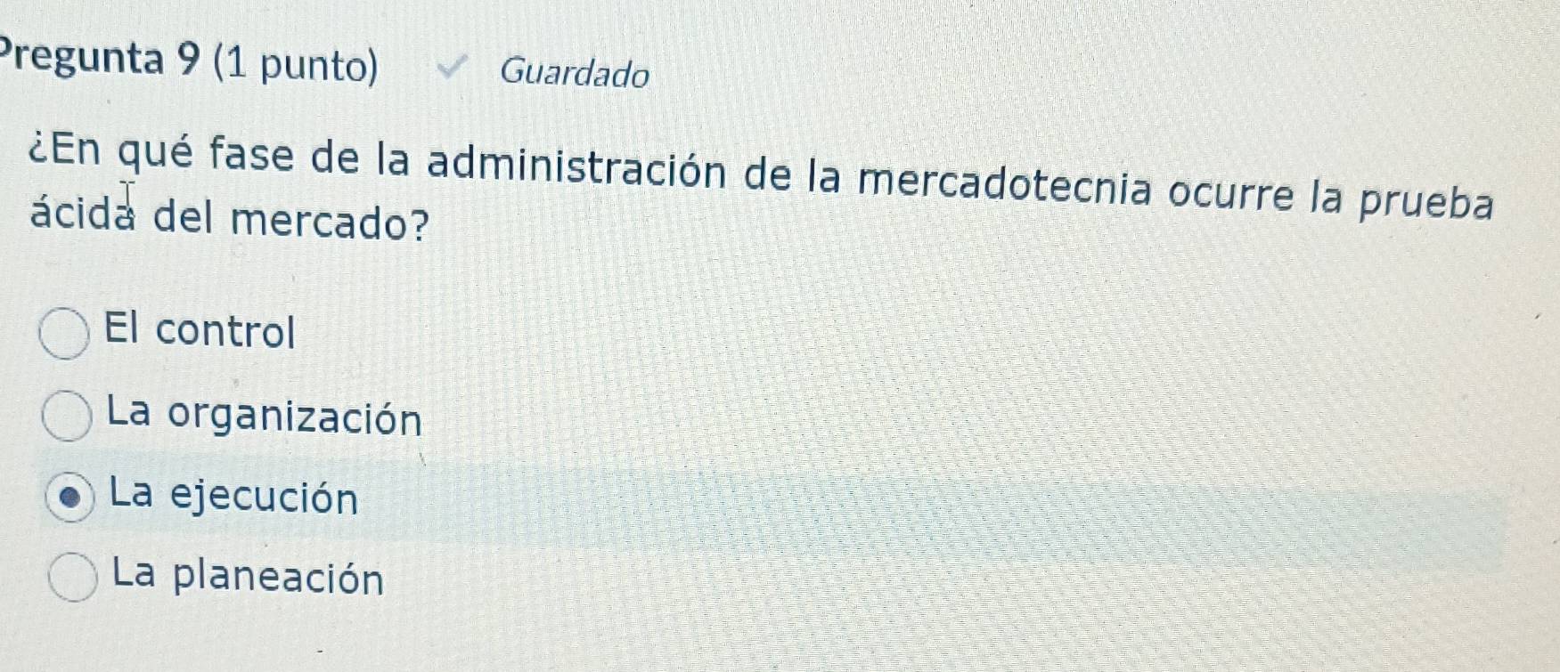 Pregunta 9 (1 punto) Guardado
¿En qué fase de la administración de la mercadotecnia ocurre la prueba
ácida del mercado?
El control
La organización
La ejecución
La planeación