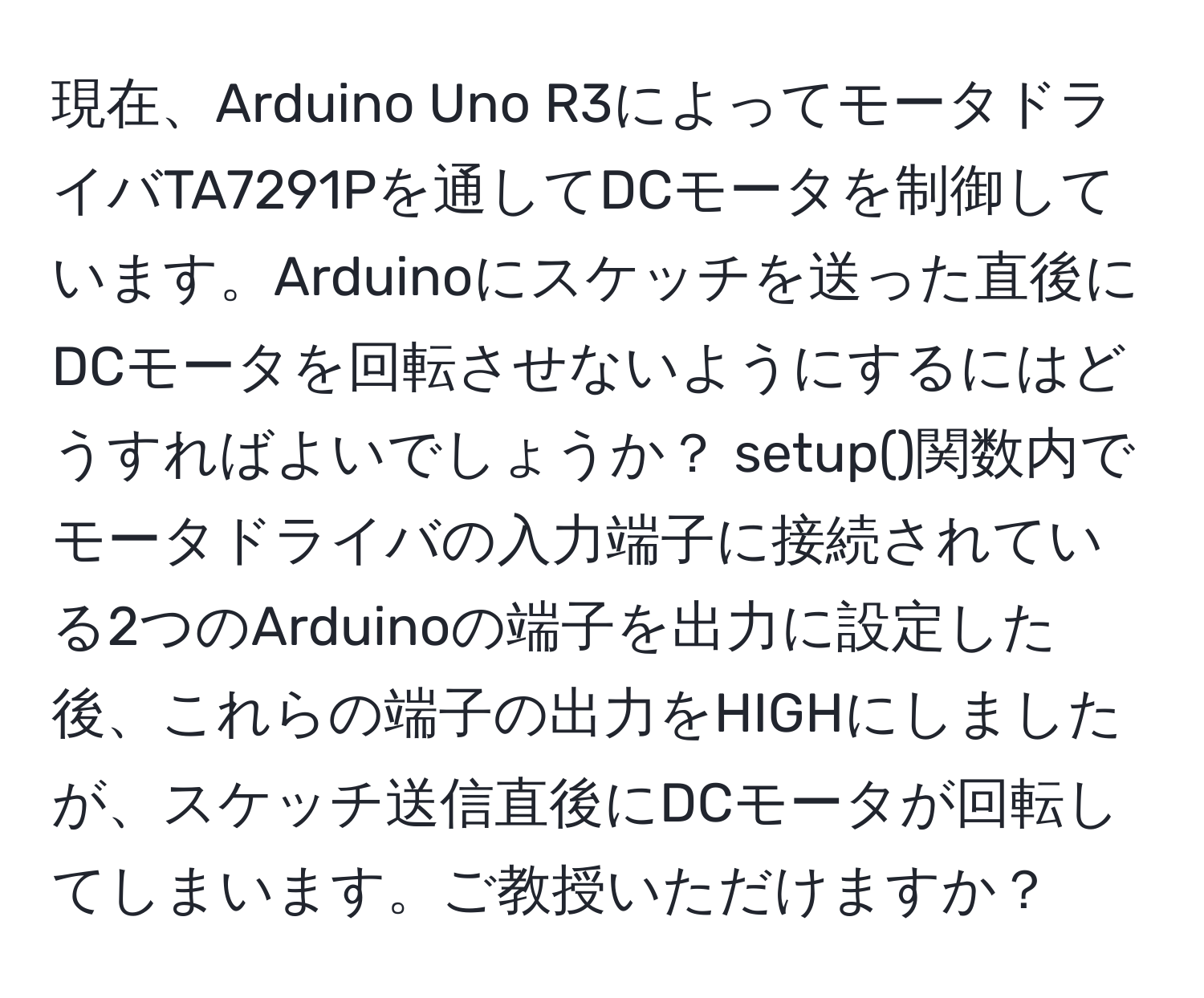 現在、Arduino Uno R3によってモータドライバTA7291Pを通してDCモータを制御しています。Arduinoにスケッチを送った直後にDCモータを回転させないようにするにはどうすればよいでしょうか？ setup()関数内でモータドライバの入力端子に接続されている2つのArduinoの端子を出力に設定した後、これらの端子の出力をHIGHにしましたが、スケッチ送信直後にDCモータが回転してしまいます。ご教授いただけますか？