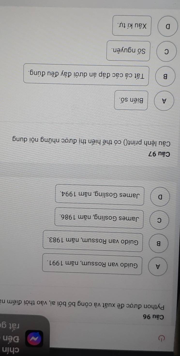 chín
Đến
rất g
Câu 96
Python được đề xuất và công bố bởi ai, vào thời điểm nà
A Guido van Rossum, năm 1991.
B Guido van Rossum, năm 1983.
C James Gosling, năm 1986.
D James Gosling, năm 1994.
Câu 97
Câu lệnh print() có thể hiển thị được những nội dung
A Biến số.
B Tất cả các đáp án dưới đây đều đúng.
C Số nguyên.
D Xâu kí tự.