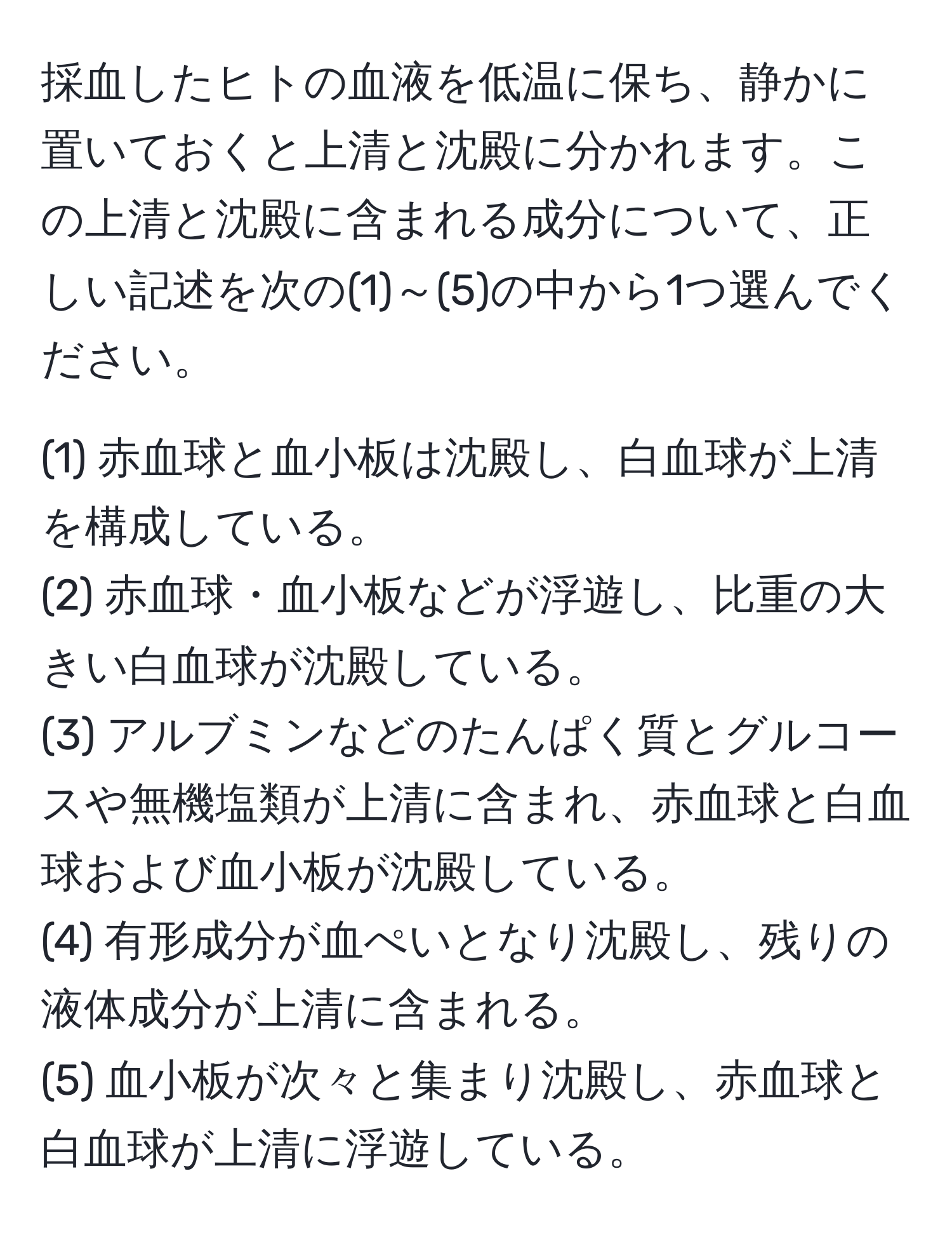 採血したヒトの血液を低温に保ち、静かに置いておくと上清と沈殿に分かれます。この上清と沈殿に含まれる成分について、正しい記述を次の(1)～(5)の中から1つ選んでください。

(1) 赤血球と血小板は沈殿し、白血球が上清を構成している。  
(2) 赤血球・血小板などが浮遊し、比重の大きい白血球が沈殿している。  
(3) アルブミンなどのたんぱく質とグルコースや無機塩類が上清に含まれ、赤血球と白血球および血小板が沈殿している。  
(4) 有形成分が血ぺいとなり沈殿し、残りの液体成分が上清に含まれる。  
(5) 血小板が次々と集まり沈殿し、赤血球と白血球が上清に浮遊している。