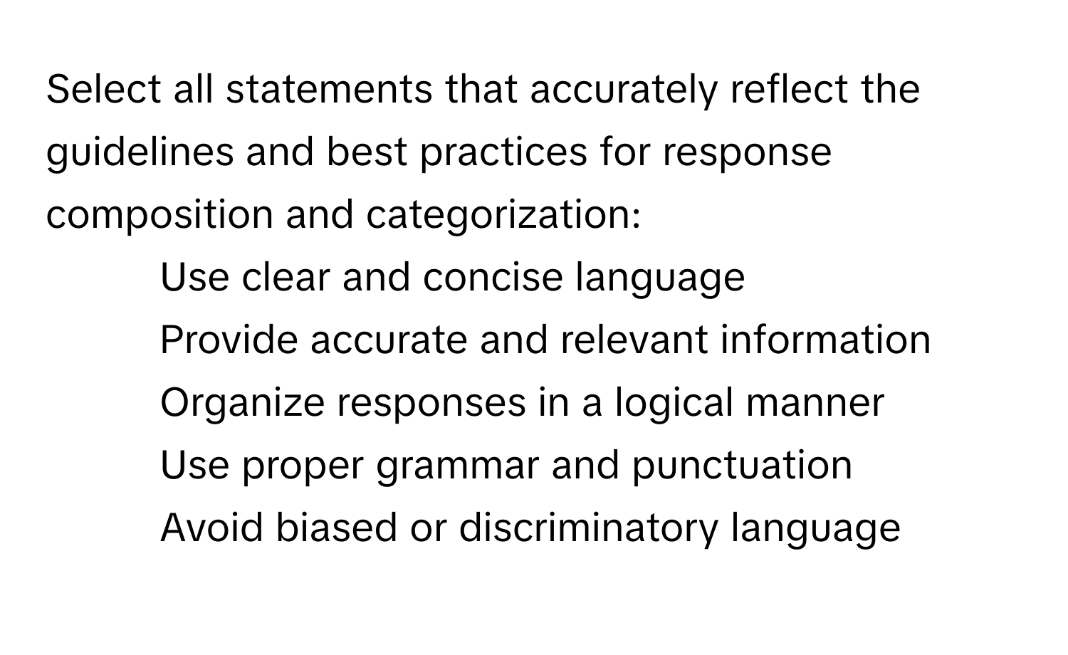 Select all statements that accurately reflect the guidelines and best practices for response composition and categorization:

1) Use clear and concise language
2) Provide accurate and relevant information
3) Organize responses in a logical manner
4) Use proper grammar and punctuation
5) Avoid biased or discriminatory language