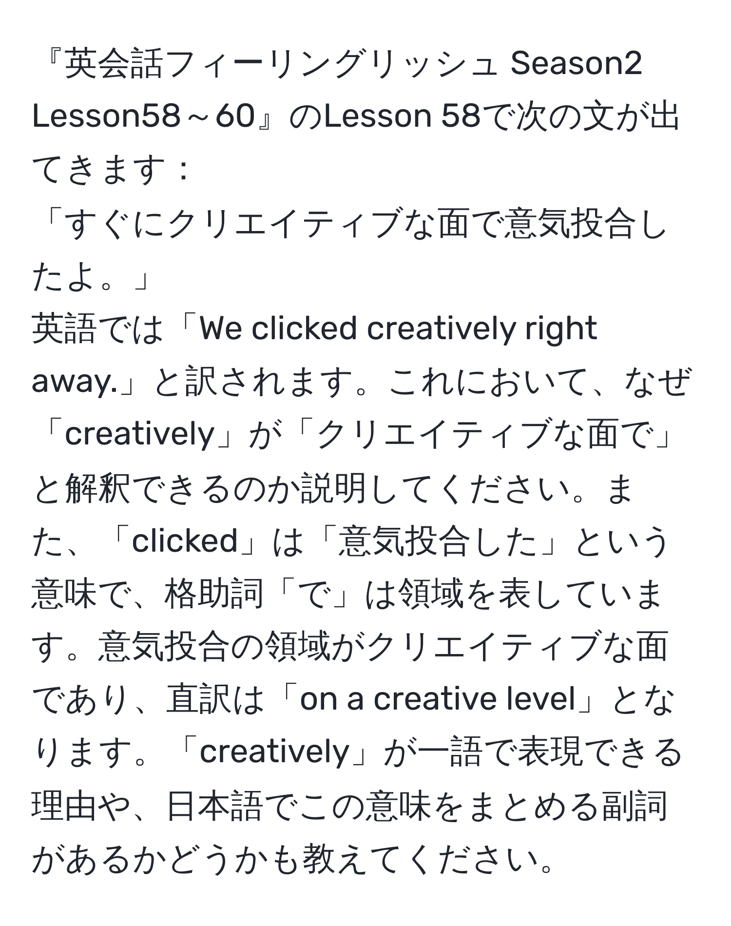 『英会話フィーリングリッシュ Season2　Lesson58～60』のLesson 58で次の文が出てきます：  
「すぐにクリエイティブな面で意気投合したよ。」  
英語では「We clicked creatively right away.」と訳されます。これにおいて、なぜ「creatively」が「クリエイティブな面で」と解釈できるのか説明してください。また、「clicked」は「意気投合した」という意味で、格助詞「で」は領域を表しています。意気投合の領域がクリエイティブな面であり、直訳は「on a creative level」となります。「creatively」が一語で表現できる理由や、日本語でこの意味をまとめる副詞があるかどうかも教えてください。