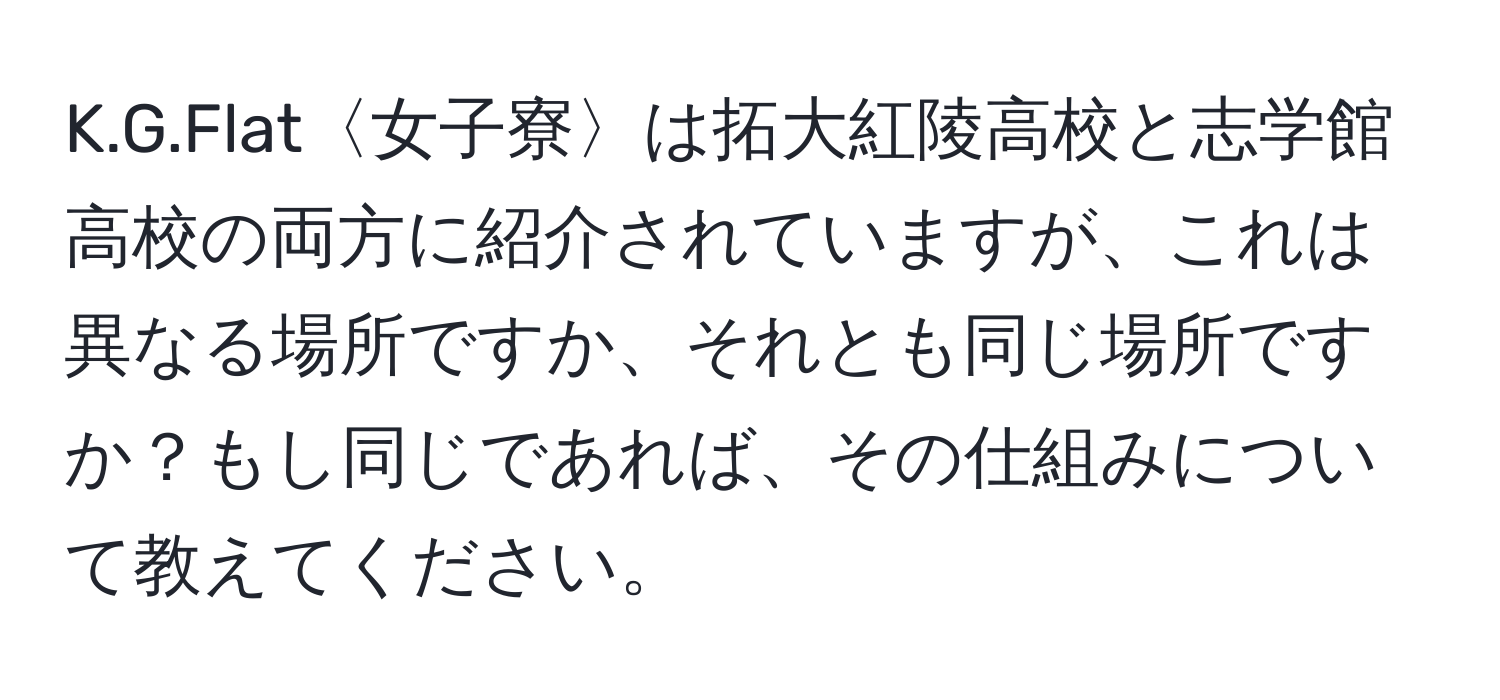 Flat〈女子寮〉は拓大紅陵高校と志学館高校の両方に紹介されていますが、これは異なる場所ですか、それとも同じ場所ですか？もし同じであれば、その仕組みについて教えてください。