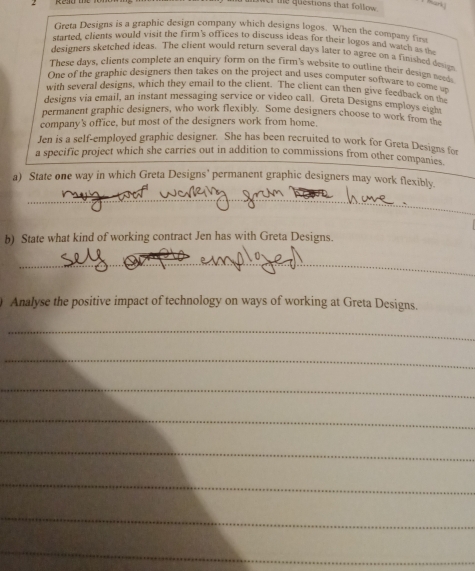 te questions that follow . 
Greta Designs is a graphic design company which designs logos. When the company fir 
started, clients would visit the firm's offices to discuss ideas for their logos and watch a 
designers sketched ideas. The client would return several days later to agree on a finished desgn 
These days, clients complete an enquiry form on the firm's website to outline their design need 
One of the graphic designers then takes on the project and uses computer software to come un 
with several designs, which they email to the client. The client can then give feedback one un 
designs via email, an instant messaging service or video call. Greta Designs employs eight 
permanent graphic designers, who work flexibly. Some designers choose to work from the 
company's office, but most of the designers work from home. 
Jen is a self-employed graphic designer. She has been recruited to work for Greta Designs for 
a specific project which she carries out in addition to commissions from other companies 
a) State one way in which Greta Designs' permanent graphic designers may work flexibly. 
_ 
b) State what kind of working contract Jen has with Greta Designs. 
_ 
Analyse the positive impact of technology on ways of working at Greta Designs. 
_ 
_ 
_ 
_ 
_ 
_ 
_ 
_