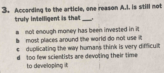 According to the article, one reason A.I. is still not
truly intelligent is that _.
a not enough money has been invested in it
b most places around the world do not use it
c duplicating the way humans think is very difficult
d too few scientists are devoting their time
to developing it