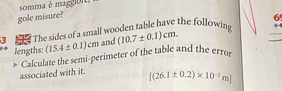 somma è maggloit, 
gole misure? 
6 
3 The sides of a small wooden table have the following 
lengths: (15.4± 0.1)cm and (10.7± 0.1)cm. 
Calculate the semi-perimeter of the table and the error 
associated with it.
[(26.1± 0.2)* 10^(-2)m]