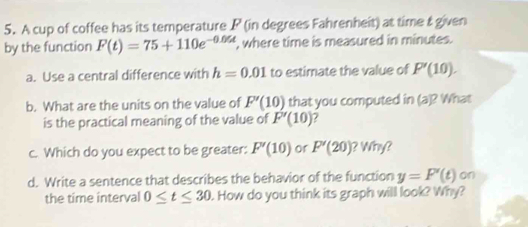 A cup of coffee has its temperature P (in degrees Fahrenheit) at time & given 
by the function F(t)=75+110e^(-0.06t) , where time is measured in minutes. 
a. Use a central difference with h=0.01 to estimate the value of P'(10). 
b. What are the units on the value of F'(10) that you computed in (a)? What 
is the practical meaning of the value of F'(10)
c. Which do you expect to be greater: F'(10) or F'(20) ? Winy? 
d. Write a sentence that describes the behavior of the function y=F'(t) on 
the time interval 0≤ t≤ 30. How do you think its graph will look? Why?