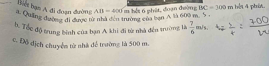 Biết bạn A đi đoạn đường AB=400m hết 6 phút, đoạn đường BC=300m hết 4 phút.
a. Quãng đường đi được từ nhà đến trường của bạn A là 600 m. S .
b. Tốc độ trung bình của bạn A khi đi từ nhà đến trường là  7/6 m/s.
c. Đô dịch chuyển từ nhà đế trường là 500 m.