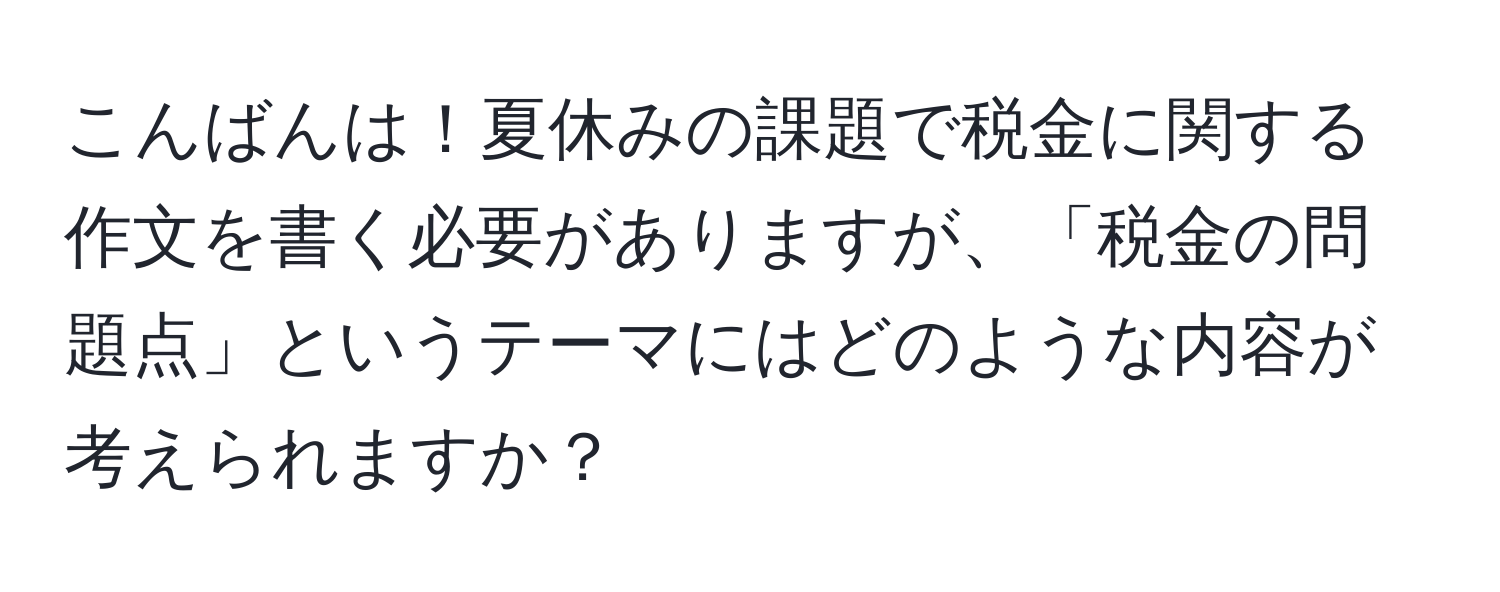 こんばんは！夏休みの課題で税金に関する作文を書く必要がありますが、「税金の問題点」というテーマにはどのような内容が考えられますか？