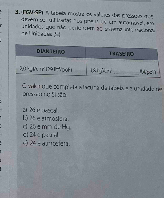 (FGV-SP) A tabela mostra os valores das pressões que
devem ser utilizadas nos pneus de um automóvel, em
unidades que não pertencem ao Sistema Internacional
de Unidades (SI).
O valor que completa a lacuna da tabela e a unidade de
pressão no SI são
a) 26 e pascal.
b) 26 e atmosfera.
c) 26 e mm de Hg.
d) 24 e pascal.
e) 24 e atmosfera.