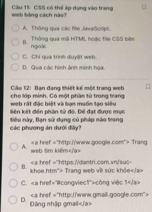 CSS có thế áp dụng vào trang
web bãng cách nào?
A. Thông qua các file JavaScript.
B. Thông qua mã HTML hoặc file CSS bên
ngoài,
C. Chỉ qua trình duyệt web.
D. Qua các hình ảnh mính họa.
Câu 12: Bạn đang thiết kế một trang web
cho lớp mình. Có một phần tử trong trang
web rất đặc biệt và bạn muốn tạo siêu
liên kết đến phần tử đó. Đế đạt được mục
tiêu này, Bạn sử dụng cú pháp nào trong
các phương án dưới đây?
A. "http://www.google.com"> Trang
web tìm kiếm
"https://dantri.com.vn/suc-
B.
khoe.htm"> Trang web về sức khỏe
C. công việc 1
D. "http://www.gmail.google.com">
Đăng nhập gmail