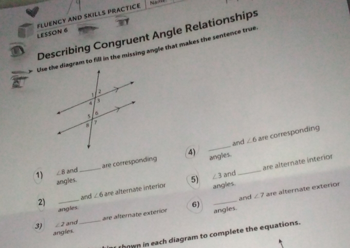 LESSON 6 FLUENCY AND SKILLS PRACTICE 
Name 
a Describing Congruent Angle Relationships 
Use the diagram to fill in the missing angle that makes the sentence true 
4) _are corresponding 
and ∠ 6
1) ∠ 8 and_ are corresponding angles._ 
angles. 
5) ∠ 3 and are alternate interior 
2) _and ∠ 6 are alternate interior angles. 
angles. 
6) and ∠ 7 are alternate exterior 
3) ∠ 2 and_ are alternate exterior angles. 
angles. 
shown in each diagram to complete the equations.