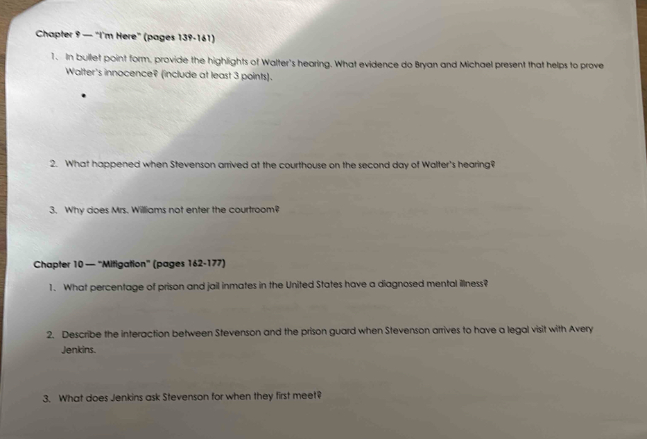 Chapter 9 — “I'm Here” (pages 139-161) 
1. In bullet point form, provide the highlights of Walter's hearing. What evidence do Bryan and Michael present that helps to prove 
Walter's innocence? (include at least 3 points). 
2. What happened when Stevenson arrived at the courthouse on the second day of Walter's hearing? 
3. Why does Mrs. Williams not enter the courtroom? 
Chapter 10 — “Mitigation” (pages 162-177) 
1. What percentage of prison and jail inmates in the United States have a diagnosed mental illness? 
2. Describe the interaction between Stevenson and the prison guard when Stevenson arrives to have a legal visit with Avery 
Jenkins. 
3. What does Jenkins ask Stevenson for when they first meet?