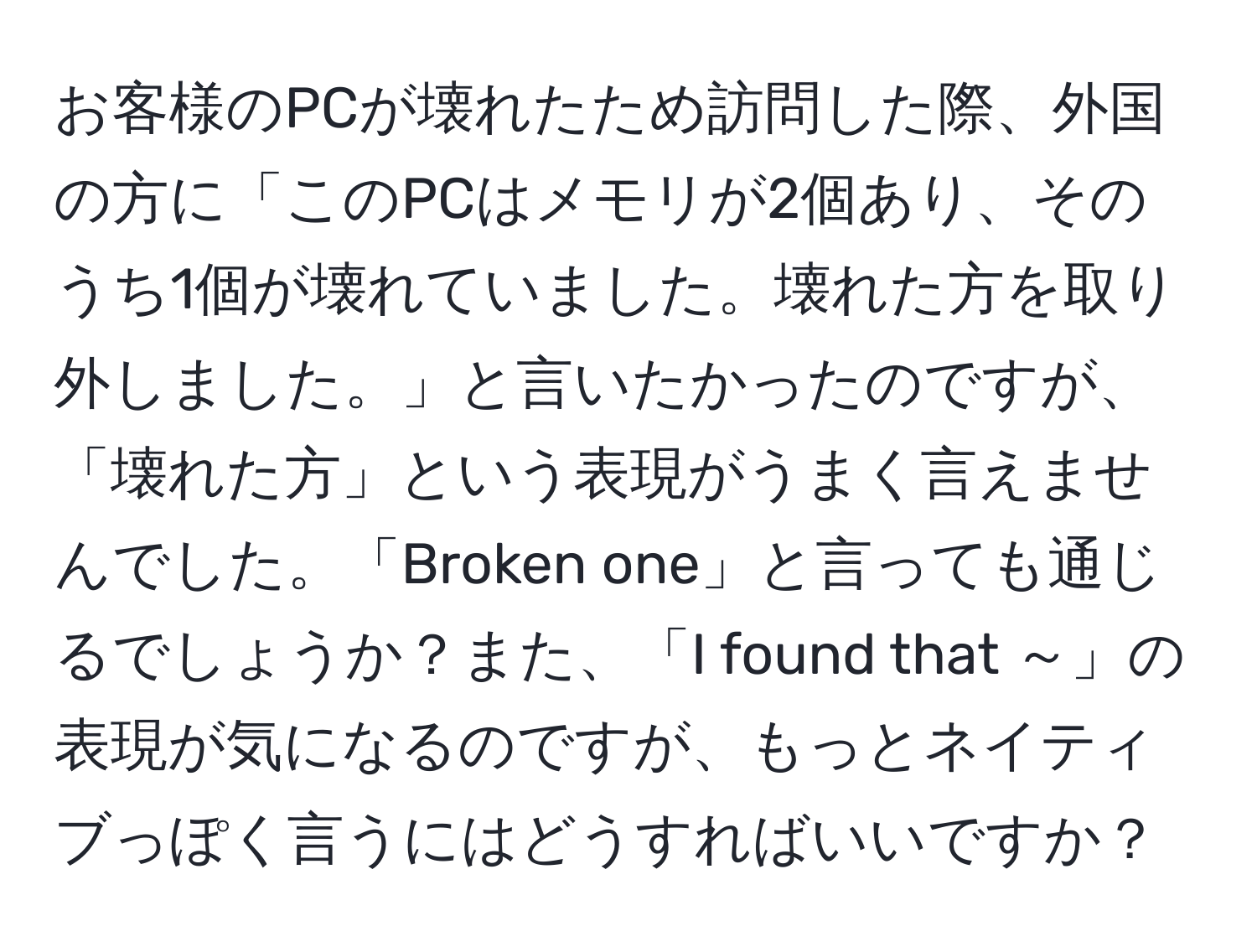 お客様のPCが壊れたため訪問した際、外国の方に「このPCはメモリが2個あり、そのうち1個が壊れていました。壊れた方を取り外しました。」と言いたかったのですが、「壊れた方」という表現がうまく言えませんでした。「Broken one」と言っても通じるでしょうか？また、「I found that ～」の表現が気になるのですが、もっとネイティブっぽく言うにはどうすればいいですか？