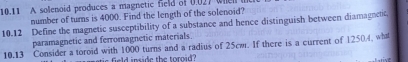 10.11 A solenoid produces a magnetic feld of 0.027 when t 
number of turns is 4000. Find the length of the solenoid? 
10.12 Define the magnetic susceptibility of a substance and hence distinguish between diamagnent, 
paramagnetic and ferromagnetic materials. 
10.13 Consider a toroid with 1000 turns and a radius of 25cm. If there is a current of 12504, wha 
field inside the toroid?