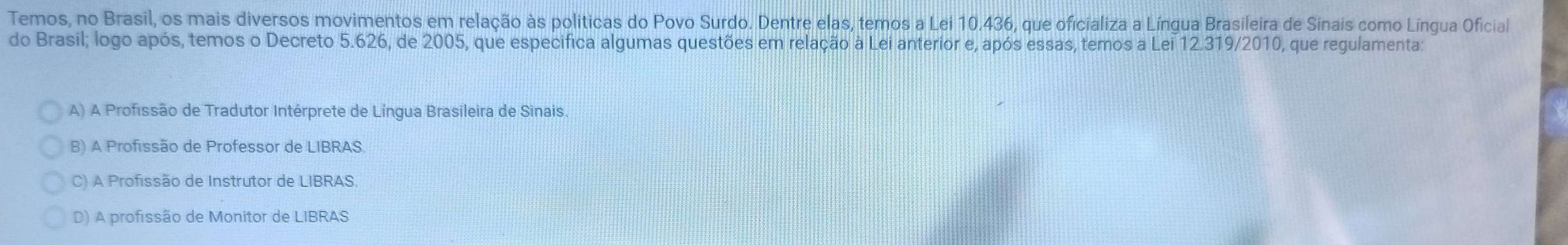 Temos, no Brasil, os mais diversos movimentos em relação às politicas do Povo Surdo. Dentre elas, temos a Lei 10.436, que oficializa a Língua Brasileira de Sinais como Língua Oficial
do Brasil; logo após, temos o Decreto 5.626, de 2005, que especifica algumas questões em relação à Lei anterior e, após essas, temos a Lei 12.319/2010, que regulamenta:
A) A Profissão de Tradutor Intérprete de Língua Brasileira de Sinais
B) A Profissão de Professor de LIBRAS.
C) A Profissão de Instrutor de LIBRAS.
D) A profissão de Monitor de LIBRAS