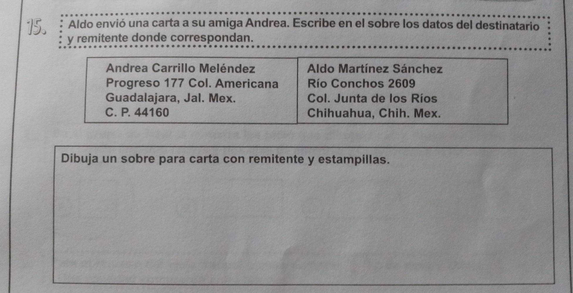 Aldo envió una carta a su amiga Andrea. Escribe en el sobre los datos del destinatario 
y remitente donde correspondan. 
Andrea Carrillo Meléndez Aldo Martínez Sánchez 
Progreso 177 Col. Americana Río Conchos 2609
Guadalajara, Jal. Mex. Col. Junta de los Ríos 
C. P. 44160 Chihuahua, Chih. Mex. 
Dibuja un sobre para carta con remitente y estampillas.