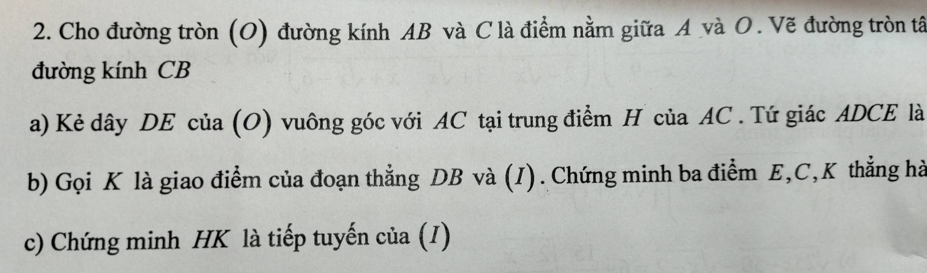 Cho đường tròn (O) đường kính AB và C là điểm nằm giữa A và O. Vẽ đường tròn tâ 
đường kính CB
a) Kẻ dây DE của (O) vuông góc với AC tại trung điểm H của AC. Tứ giác ADCE là 
b) Gọi K là giao điểm của đoạn thẳng DB và (I). Chứng minh ba điểm E, C, K thẳng hà 
c) Chứng minh HK là tiếp tuyến của (I1)