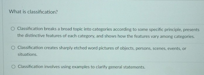 What is classifcation?
Classifcation breaks a broad topic into categories according to some specifc principle, presents
the distinctive features of each category, and shows how the features vary among categories.
Classification creates sharply etched word pictures of objects, persons, scenes, events, or
situations.
Classifcation involves using examples to clarify general statements.