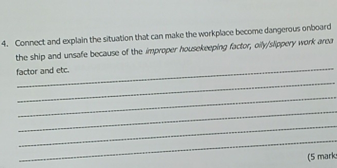 Connect and explain the situation that can make the workplace become dangerous onboard 
the ship and unsafe because of the improper housekeeping factor, oily/slippery work area 
_ 
factor and etc. 
_ 
_ 
_ 
_ 
_ 
(5 mark