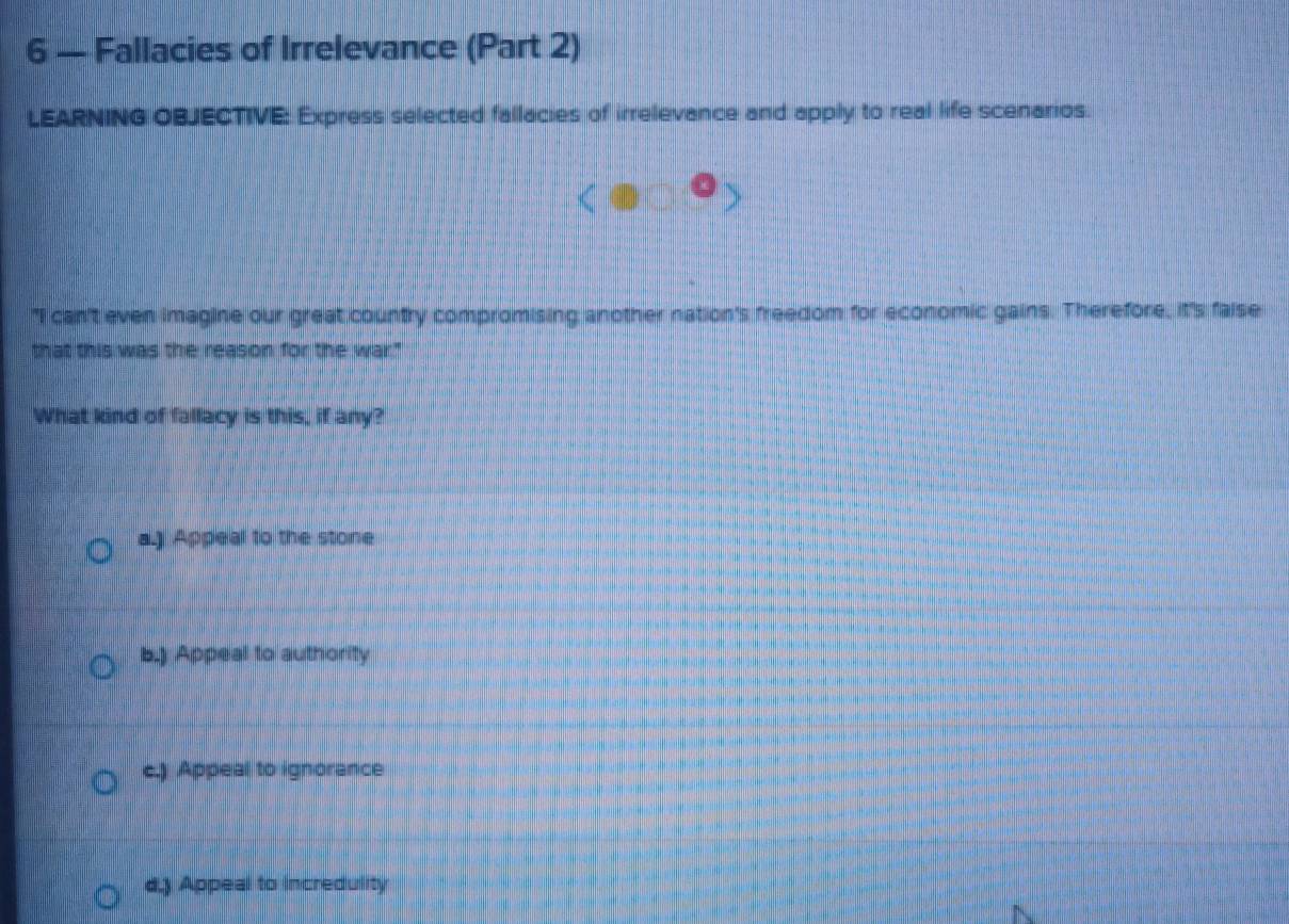 6 — Fallacies of Irrelevance (Part 2)
LEARNING OBJECTIVE: Express selected fallacies of irrelevance and apply to real life scenarios.
"I can't even imagine our great country compromising another nation's freedom for economic gains. Therefore, it's faise
that this was the reason for the war."
What kind of fallacy is this, if any?
a.) Appeal to the stone
b.) Appeal to authority
c.) Appeal to ignorance. Appeal to Incredulity