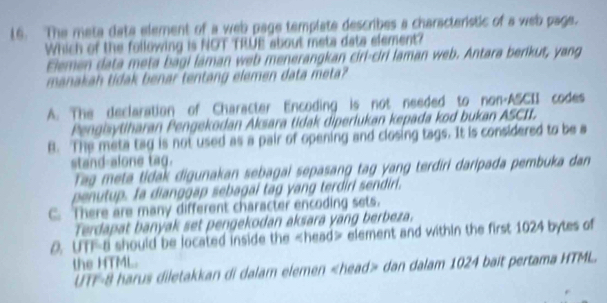 The meta data element of a web page template describes a characteristic of a web page.
Which of the following is NOT TRUE about meta data element?
Elemen data meta bagi laman web menerangkan ciri-ciri laman web. Antara berikut, yang
manakah tidak benar tentang elemen data meta?
A. The declaration of Character Encoding is not needed to non-ASCII codes
Pengisytiharan Pengekodan Aksara tidak diperlukan kepada kod bukan ASCII.
B. The meta tag is not used as a pair of opening and closing tags. It is considered to be a
stand-alone tag.
Tag meta tidak digunakan sebagai sepasang tag yang terdiri daripada pembuka dan
penutup. fa dianggap sebagal tag yang terdirl sendirl.
C. There are many different character encoding sets.
Terdapat banyak set pengekodan aksara yang berbeza.
0. UTF-a should be located inside the head> element and within the first 1024 bytes of
the HTML.
UTF-8 harus diletakkan di dalam elemen dan dalam 1024 bait pertama HTML.