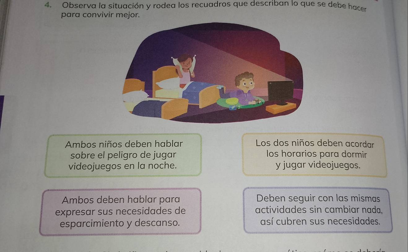 Observa la situación y rodea los recuadros que describan lo que se debe hacer 
para convivir mejor. 
Ambos niños deben hablar Los dos niños deben acordar 
sobre el peligro de jugar los horarios para dormir 
videojuegos en la noche. y jugar videojuegos. 
Ambos deben hablar para Deben seguir con las mismas 
expresar sus necesidades de actividades sin cambiar nada, 
esparcimiento y descanso. así cubren sus necesidades.