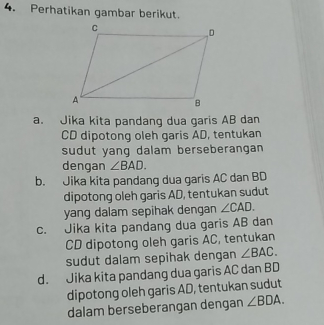 Perhatikan gambar berikut.
a. Jika kita pandang dua garis AB dan
CD dipotong oleh garis AD, tentukan
sudut yang dalam berseberangan 
dengan ∠ BAD.
b. Jika kita pandang dua garis AC dan BD
dipotong oleh garis AD, tentukan sudut
yang dalam sepihak dengan ∠ CAD.
c. Jika kita pandang dua garis AB dan
CD dipotong oleh garis AC, tentukan
sudut dalam sepihak dengan ∠ BAC.
d. Jika kita pandang dua garis AC dan BD
dipotong oleh garis AD, tentukan sudut
dalam berseberangan dengan ∠ BDA.