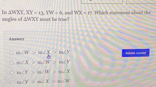 In △ WXY, XY=13, YW=6 , and WX=17. Which statement about the
angles of △ WXY must be true?
Answer
m∠ W>m∠ X>m∠ Y
Submit Answer
m∠ X>m∠ W>m∠ Y
m∠ Y>m∠ W>m∠ X
m∠ Y>m∠ X>m∠ W